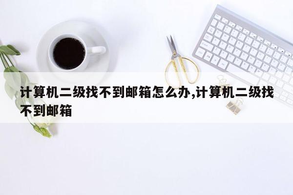 计算机二级找不到邮箱怎么办,计算机二级找不到邮箱