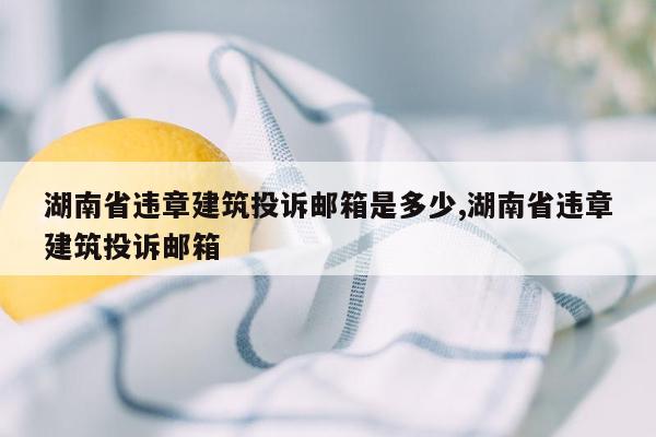 湖南省违章建筑投诉邮箱是多少,湖南省违章建筑投诉邮箱