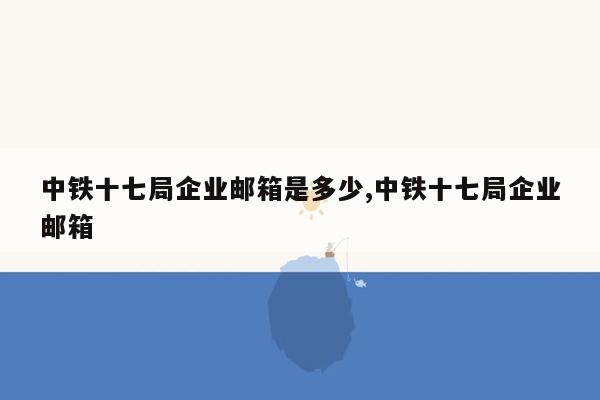 中铁十七局企业邮箱是多少,中铁十七局企业邮箱