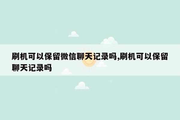 刷机可以保留微信聊天记录吗,刷机可以保留聊天记录吗