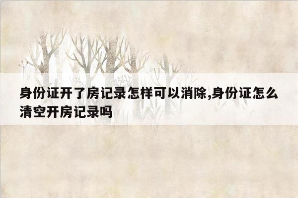 身份证开了房记录怎样可以消除,身份证怎么清空开房记录吗