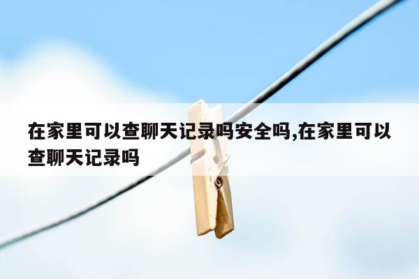 在家里可以查聊天记录吗安全吗,在家里可以查聊天记录吗