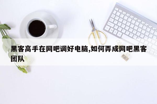 黑客高手在网吧调好电脑,如何弄成网吧黑客团队