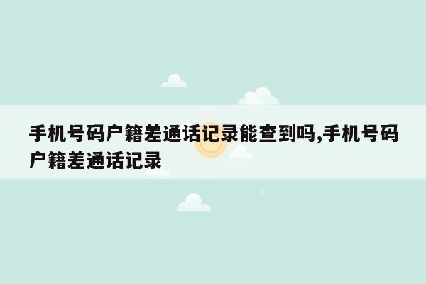 手机号码户籍差通话记录能查到吗,手机号码户籍差通话记录