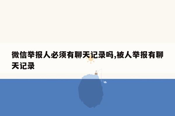 微信举报人必须有聊天记录吗,被人举报有聊天记录