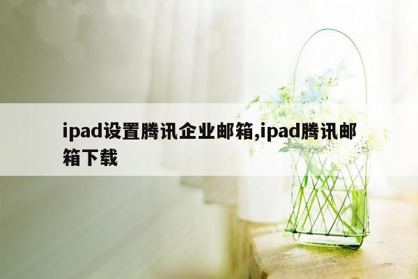 ipad设置腾讯企业邮箱,ipad腾讯邮箱下载