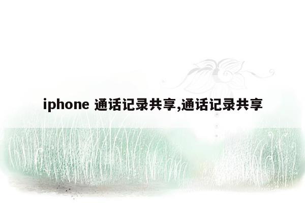 iphone 通话记录共享,通话记录共享