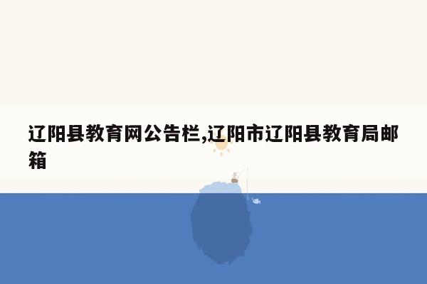 辽阳县教育网公告栏,辽阳市辽阳县教育局邮箱