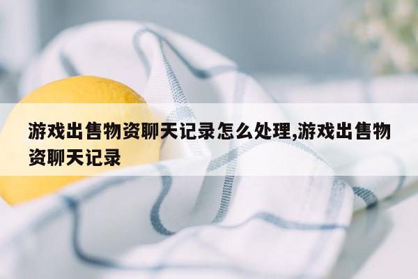 游戏出售物资聊天记录怎么处理,游戏出售物资聊天记录