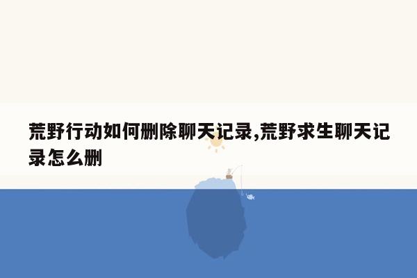 荒野行动如何删除聊天记录,荒野求生聊天记录怎么删