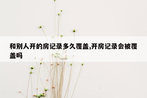 和别人开的房记录多久覆盖,开房记录会被覆盖吗