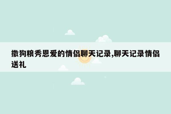 撒狗粮秀恩爱的情侣聊天记录,聊天记录情侣送礼