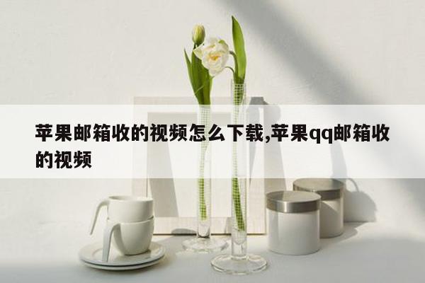 苹果邮箱收的视频怎么下载,苹果qq邮箱收的视频