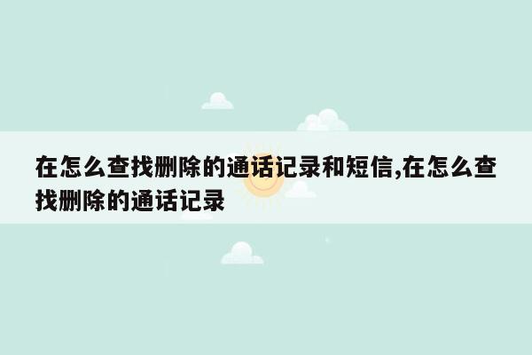 在怎么查找删除的通话记录和短信,在怎么查找删除的通话记录