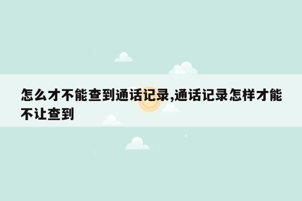 怎么才不能查到通话记录,通话记录怎样才能不让查到