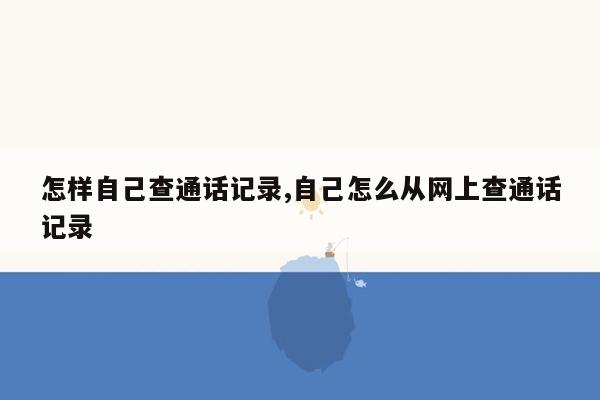 怎样自己查通话记录,自己怎么从网上查通话记录