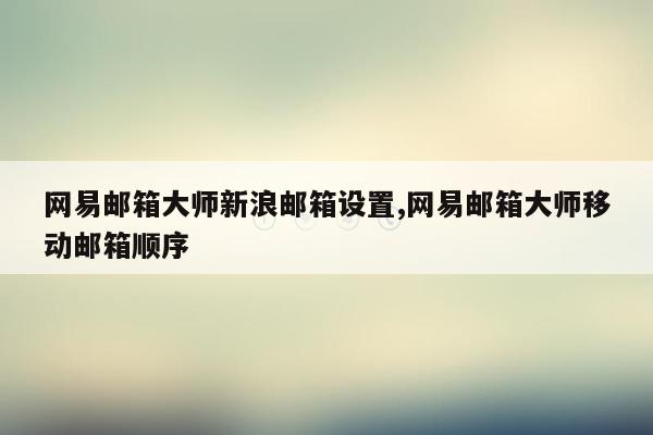 网易邮箱大师新浪邮箱设置,网易邮箱大师移动邮箱顺序