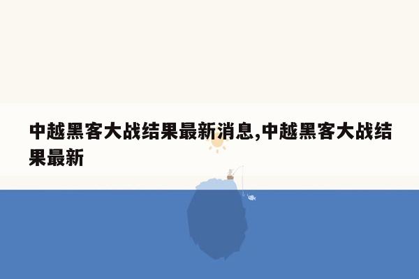 中越黑客大战结果最新消息,中越黑客大战结果最新