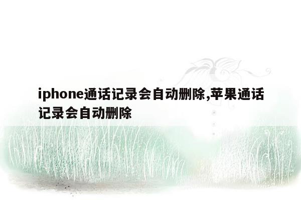 iphone通话记录会自动删除,苹果通话记录会自动删除