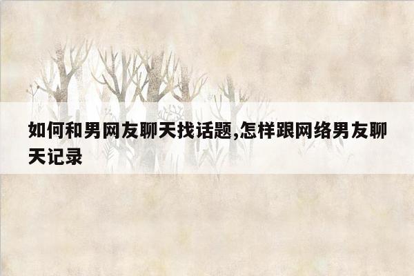 如何和男网友聊天找话题,怎样跟网络男友聊天记录