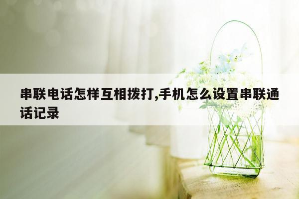 串联电话怎样互相拨打,手机怎么设置串联通话记录