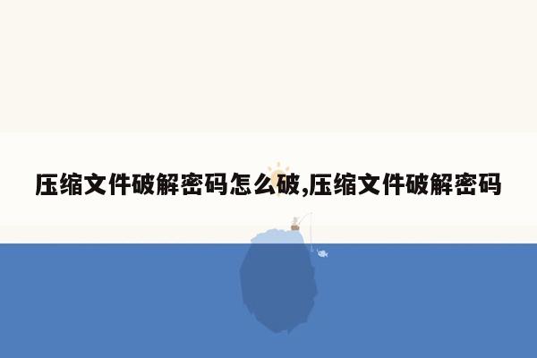 压缩文件破解密码怎么破,压缩文件破解密码