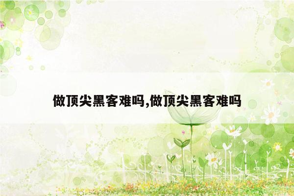 做顶尖黑客难吗,做顶尖黑客难吗