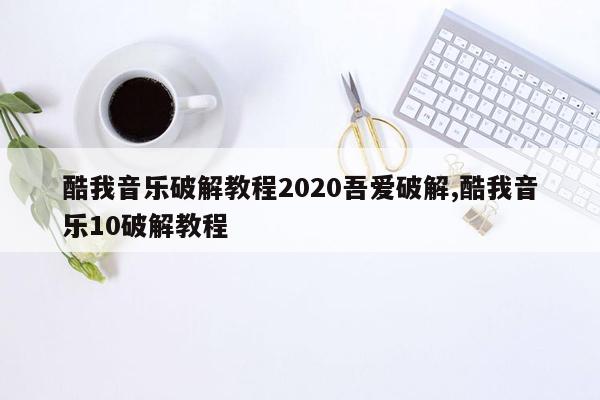 酷我音乐破解教程2020吾爱破解,酷我音乐10破解教程