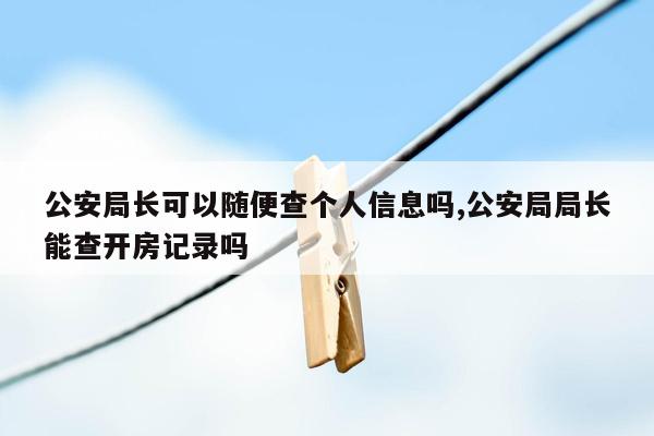 公安局长可以随便查个人信息吗,公安局局长能查开房记录吗