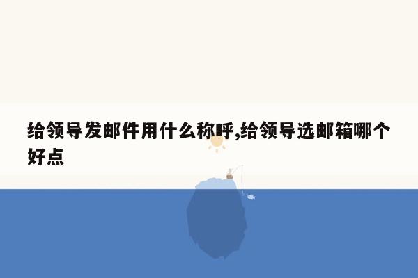 给领导发邮件用什么称呼,给领导选邮箱哪个好点