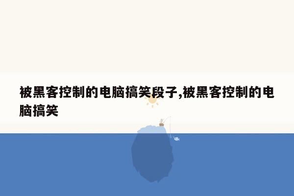 被黑客控制的电脑搞笑段子,被黑客控制的电脑搞笑