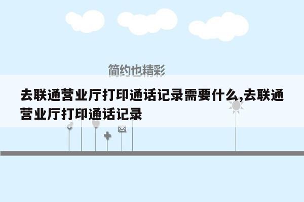 去联通营业厅打印通话记录需要什么,去联通营业厅打印通话记录