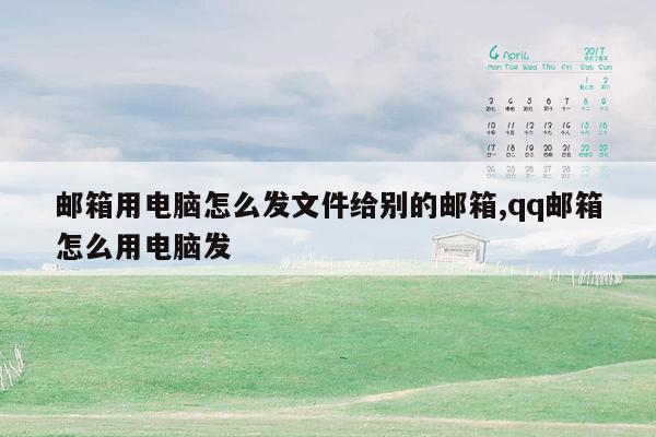 邮箱用电脑怎么发文件给别的邮箱,qq邮箱怎么用电脑发