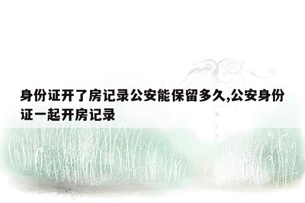 身份证开了房记录公安能保留多久,公安身份证一起开房记录