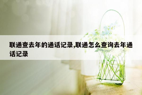 联通查去年的通话记录,联通怎么查询去年通话记录