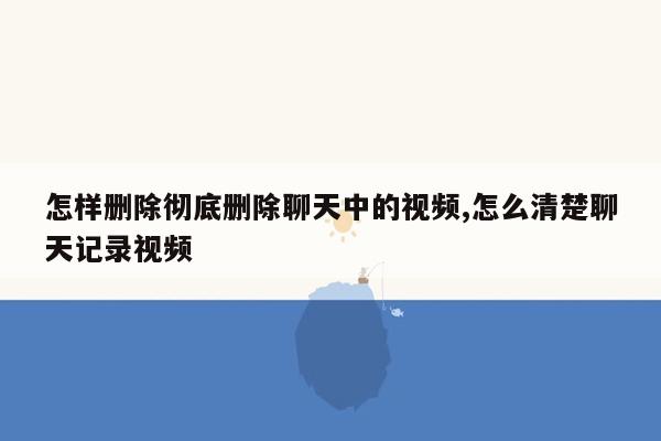 怎样删除彻底删除聊天中的视频,怎么清楚聊天记录视频