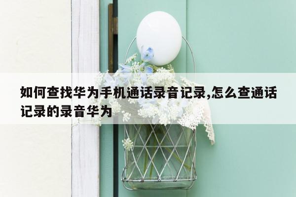 如何查找华为手机通话录音记录,怎么查通话记录的录音华为