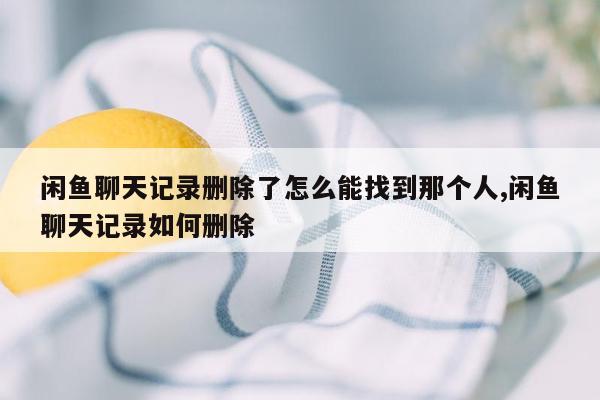 闲鱼聊天记录删除了怎么能找到那个人,闲鱼聊天记录如何删除