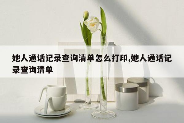 她人通话记录查询清单怎么打印,她人通话记录查询清单