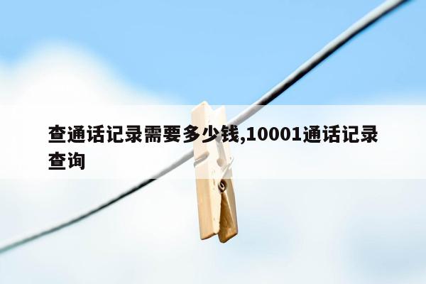 查通话记录需要多少钱,10001通话记录查询