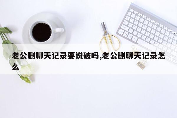 老公删聊天记录要说破吗,老公删聊天记录怎么