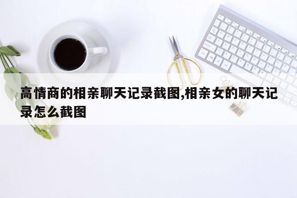 高情商的相亲聊天记录截图,相亲女的聊天记录怎么截图