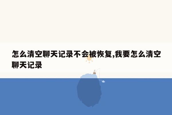 怎么清空聊天记录不会被恢复,我要怎么清空聊天记录