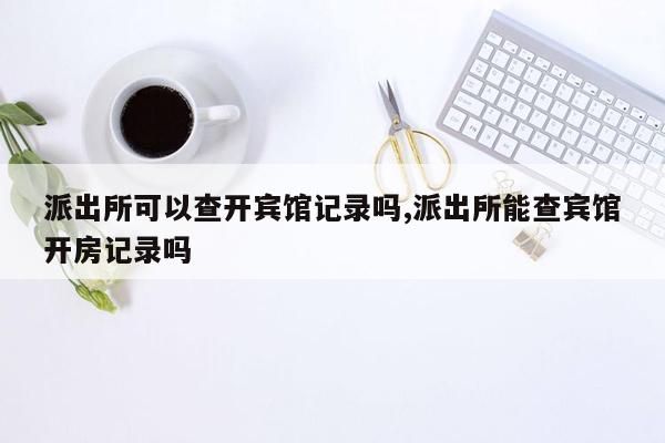 派出所可以查开宾馆记录吗,派出所能查宾馆开房记录吗