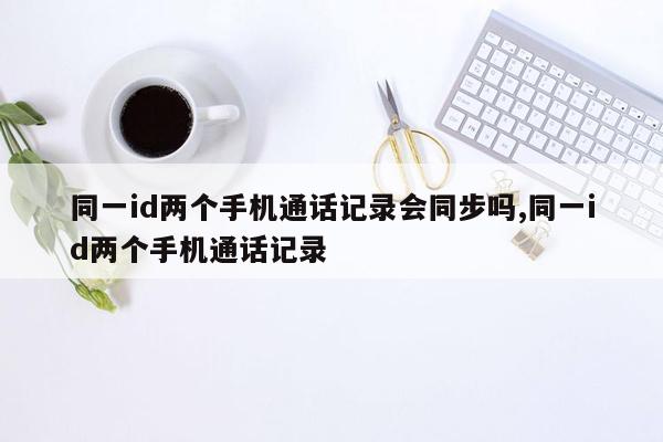 同一id两个手机通话记录会同步吗,同一id两个手机通话记录