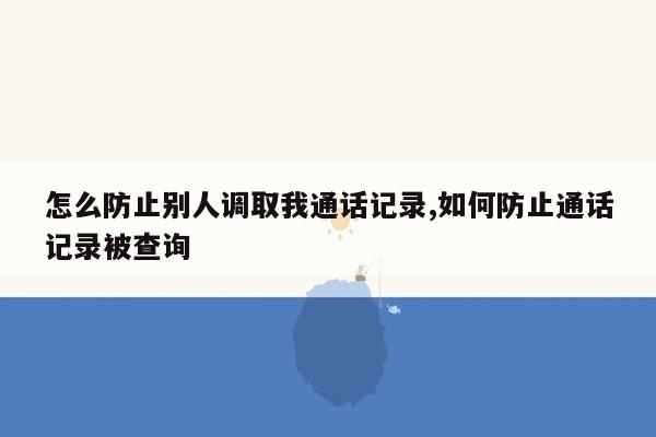 怎么防止别人调取我通话记录,如何防止通话记录被查询