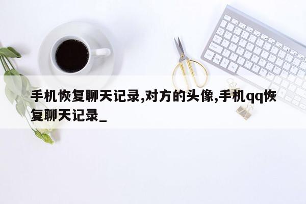 手机恢复聊天记录,对方的头像,手机qq恢复聊天记录_