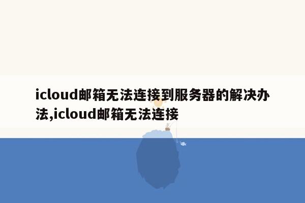 icloud邮箱无法连接到服务器的解决办法,icloud邮箱无法连接