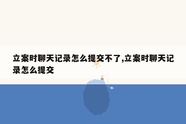 立案时聊天记录怎么提交不了,立案时聊天记录怎么提交