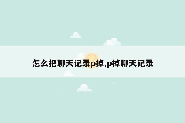 怎么把聊天记录p掉,p掉聊天记录